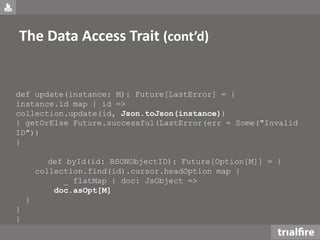 The Data Access Trait (cont’d)
def update(instance: M): Future[LastError] = {
instance.id map { id =>
collection.update(id, Json.toJson(instance))
} getOrElse Future.successful(LastError(err = Some("Invalid
ID"))
}
def byId(id: BSONObjectID): Future[Option[M]] = {
collection.find(id).cursor.headOption map {
_ flatMap { doc: JsObject =>
doc.asOpt[M]
}
}
}
 