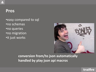 Pros
•easy compared to sql
•no schemas
•no queries
•no migration
•it just works
conversion from/to json automatically
handled by play json api macros
 