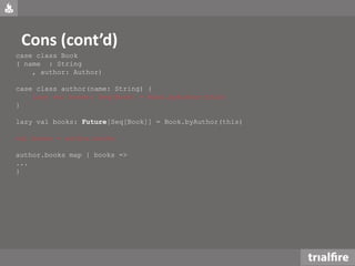 Cons (cont’d)
case class Book
( name : String
, author: Author)
case class author(name: String) {
lazy val books: Seq[Book] = Book.byAuthor(this)
}
lazy val books: Future[Seq[Book]] = Book.byAuthor(this)
val books = author.books
author.books map { books =>
...
}
 