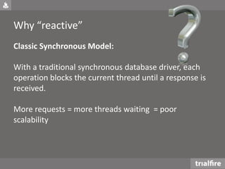 Why “reactive”
Classic Synchronous Model:
With a traditional synchronous database driver, each
operation blocks the current thread until a response is
received.
More requests = more threads waiting = poor
scalability
 
