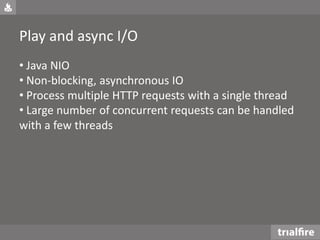 Play and async I/O
• Java NIO
• Non-blocking, asynchronous IO
• Process multiple HTTP requests with a single thread
• Large number of concurrent requests can be handled
with a few threads
 