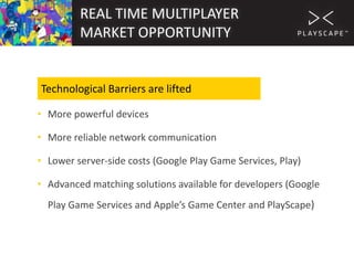 REAL TIME MULTIPLAYER
MARKET OPPORTUNITY

Technological Barriers are lifted
• More powerful devices
• More reliable network communication
• Lower server-side costs (Google Play Game Services, Play)

• Advanced matching solutions available for developers (Google
Play Game Services and Apple’s Game Center and PlayScape)

 
