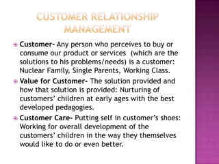  Customer- Any person who perceives to buy or
  consume our product or services (which are the
  solutions to his problems/needs) is a customer:
  Nuclear Family, Single Parents, Working Class.
 Value for Customer- The solution provided and
  how that solution is provided: Nurturing of
  customers’ children at early ages with the best
  developed pedagogies.
 Customer Care- Putting self in customer’s shoes:
  Working for overall development of the
  customers’ children in the way they themselves
  would like to do or even better.
 