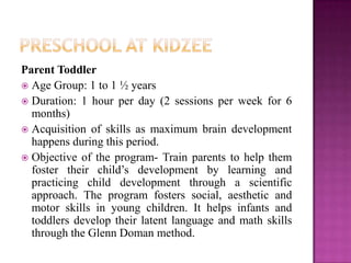 Parent Toddler
 Age Group: 1 to 1 ½ years
 Duration: 1 hour per day (2 sessions per week for 6
  months)
 Acquisition of skills as maximum brain development
  happens during this period.
 Objective of the program- Train parents to help them
  foster their child’s development by learning and
  practicing child development through a scientific
  approach. The program fosters social, aesthetic and
  motor skills in young children. It helps infants and
  toddlers develop their latent language and math skills
  through the Glenn Doman method.
 