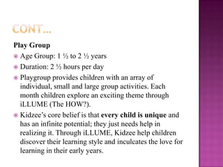 Play Group
 Age Group: 1 ½ to 2 ½ years
 Duration: 2 ½ hours per day
 Playgroup provides children with an array of
  individual, small and large group activities. Each
  month children explore an exciting theme through
  iLLUME (The HOW?).
 Kidzee’s core belief is that every child is unique and
  has an infinite potential; they just needs help in
  realizing it. Through iLLUME, Kidzee help children
  discover their learning style and inculcates the love for
  learning in their early years.
 