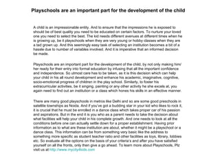 Playschools are an important part for the development of the child A child is an impressionable entity. And to ensure that the impressions he is exposed to should be of best quality you need to be educated on certain factors. To nurture your loved one you need to select the best. The kid needs different avenues at different times when he is growing up, be it playschools when they are very young or hobby classes when they are a tad grown up. And this seemingly easy task of selecting an institution becomes a bit of a hassle due to number of variables involved. And it is imperative that an informed decision be made. Playschools are an important part for the development of the child, by not only making him/her ready for their entry into formal education by infusing that all the important confidence and independence. So utmost care has to be taken, as it is this decision which can help your child in his all round development and enhance his academic, imaginative, cognitive, socio-emotional progress of children in the play school. Similarly, to foster his extracurricular activities, be it singing, painting or any other activity he she excels at, you again need to find out an institution or a class which hones his skills in an effective manner. There are many good playschools in metros like Delhi and so are some good preschools in satellite townships as Noida. And if you’ve got a budding star in your kid who likes to rock it, it is crucial that he must be enrolled in a dance class which takes proper car of his passion and aspirations. But in the end it is you who as a parent needs to take the decision about what facilities will help your child in his complete growth. And one needs to look at all the conditions before one can actually settle down for a proper establishment. Having prior information as to what are these institution are about, whether it might be a playschool or a dance class. This information can be from something very basic like the address to something more specific as student teacher ratio and other facilities as toys, library, lobbies etc. So evaluate all the options on the basis of your criteria’s and after you have satisfied yourself on all the fronts, only then give a go ahead. To learn more about Playschools, Plz visit us at  http://www.mycity4kids.com 