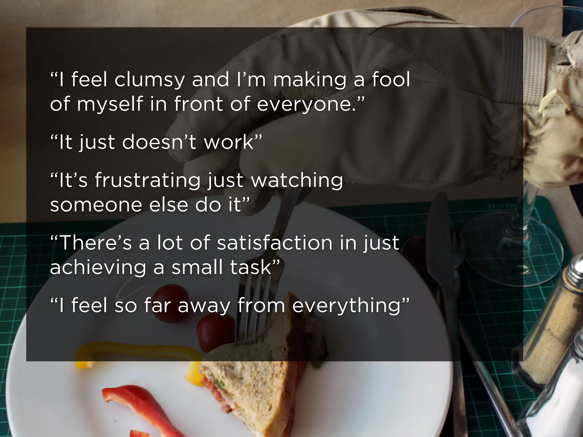 “I feel clumsy and I’m making a fool
of myself in front of everyone.”
“It just doesn’t work”
“It’s frustrating just watching
someone else do it”
“There’s a lot of satisfaction in just
achieving a small task”
“I feel so far away from everything”
 