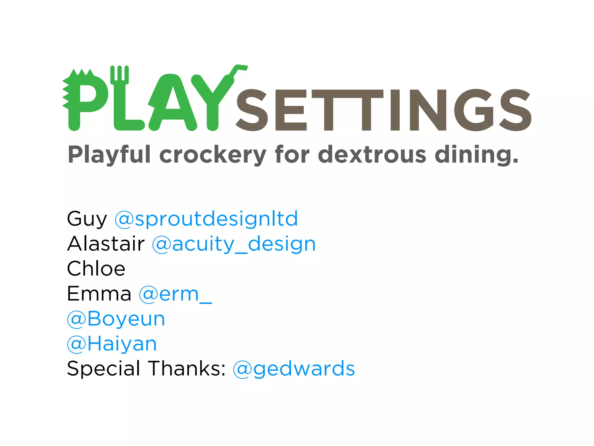 Playful crockery for dextrous dining.

Guy @sproutdesignltd
Alastair @acuity_design
Chloe
Emma @erm_
@Boyeun
@Haiyan
Special Thanks: @gedwards
 