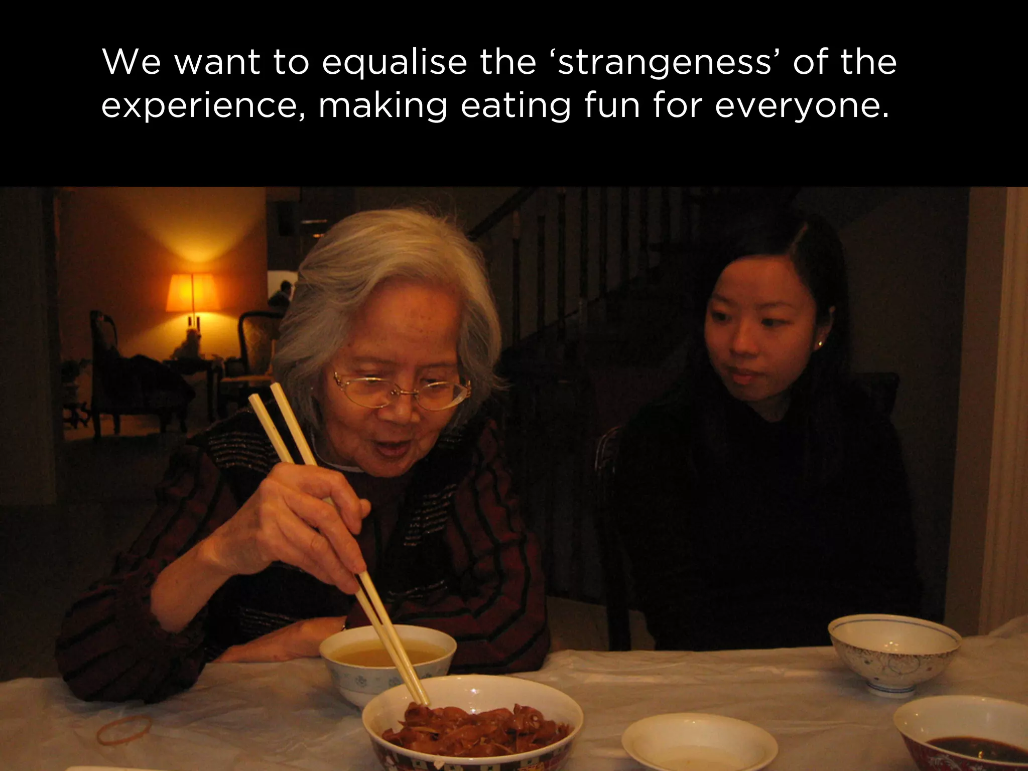 We want to equalise the ‘strangeness’ of the
experience, making eating fun for everyone.
 