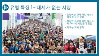 유럽 특징 1 – 대세가 없는 시장
• 유럽에는 한국 처럼 대세 /
쏠림 현상은 없음
• 하지만 그보다 강한 많은 니
치 (Niche) 시장들이 있음
• 덕후는 역시 양덕….
 