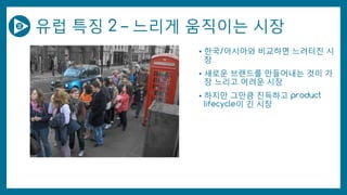 유럽 특징 2 – 느리게 움직이는 시장
• 한국/아시아와 비교하면 느려터진 시
장
• 새로운 브랜드를 만들어내는 것이 가
장 느리고 어려운 시장
• 하지만 그만큼 진득하고 product
lifecycle이 긴 시장
 