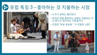 유럽 특징 3 – 좋아하는 것 지불하는 시장
• 누구나 공짜는 좋아한다
• 하지만 정말 좋아하는 것에는 지불하는 것
이 맞다고 생각하는 사람들이다
• 진정한 “부분 유료화＂가 적절한 시장?
 