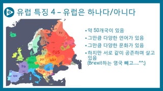 유럽 특징 4 – 유럽은 하나다/아니다
• 약 50개국이 있음
• 그만큼 다양한 언어가 있음
• 그만큼 다양한 문화가 있음
• 하지만 서로 같이 공존하며 살고
있음
(Brexit하는 영국 빼고…..^^;)
 