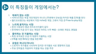 이 특징들이 게임에서는?
1. 대세가 없는 시장:
• 서머너즈워는 독일 국민게임이 아니다. (주변에서 안보임) 하지만 매출 2,3위를 한다
• 월드오브탱크는 세상에서 가장 niche한 게임. 그래서 가장 큰 Free-to-play게임
2. 느리게 움직이는 시장:
• 한국 시장보다 평균 라이프사이클이 길다
• 한국에서 지금 인기 있는 게임은 아마도 너무 빠름 – 오래된 게임도 괜찮음
3. 좋아하는 것 지불하는 시장:
• 특정 유저보단 조금 더 대중이 지불하는 시장
• 0.1%를 위한 BM보단 팬을 위한 BM
4. 유럽은 하나다/아니다:
• 스토어가 국가별로 나뉘어져 있지만 국가별로 서로 영향력이 있음
• 주요 언어들은 처음부터 지원을 하는 것을 추천
 