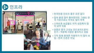 인프라
• 한국만큼 인프라 좋은 곳은 없다
• 접속 환경 많이 좋아졌지만, 그래도 한
국 기준으로는 아직도 많이 부족
• 스마트폰 보급율도 아직 성장폭이 많
이 남아 있음
• 요즘은 중국 고성능 안드로이드폰이
인기 – 덕분에 사양은 좋아지고 있음
• 기차 등에 휴대폰 이용자가 더 많이 보
임 – 한국 수준은 아님
 