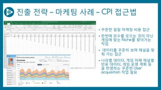 진출 전략 – 마케팅 사례 – CPI 접근법
• 꾸준한 일일 마케팅 비용 접근
• 한번에 모수를 모으는 것이 아닌
게임에 맞는 Niche를 찾아가는
작업
• 데이터를 꾸준히 보며 채널을 맞
춰 가는 접근
• 나라별 데이터, 게임 자체 채널별
반응 데이터, 게임 운영 계획 등
을 반영하는 꾸준한 User
acquisition 작업 필요
 