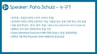 Speaker: Paha Schulz – 누구?
• 한국계 – 독일인 (어머니 한국, 아버지 독일)
• 한국에서 태어나 20대 초반까지 지냄, 서울에 있는 독일 국제 학교 교육 받음
• 게임 업계 15년차 – 한국, 영국, 독일 – (엔씨소프트, Electronic Arts, Crytek 등)
• 2006년 부터 영국, 2010년부터 독일 거주
• Essec-Mannheim Executive MBA 2015 (프랑스-독일 경영대학원)
• 2015년 7월 14일 Playsnak GmbH 베를린에 창업/설립
 