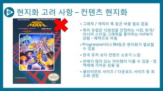 현지화 고려 사항 – 컨텐츠 현지화
• 그래픽 / 캐릭터 룩 등은 바꿀 필요 없음
• 특히 유럽은 다양성을 인정하는 시장, 한국/
아시아 스타일 그래픽을 좋아하는 niche가
강함 – 매력으로 어필
• Progression이나 BM등은 현지화가 필요할
수 있음
• 한국 유저 보다 컨텐츠 소모가 느림
• 판매가 많이 되는 아이템이 다를 수 있음 - 정
액제에 가까운 상품 등
• 클라이언트 사이즈 / 다운로드 사이즈 등 최
소화 권장
 