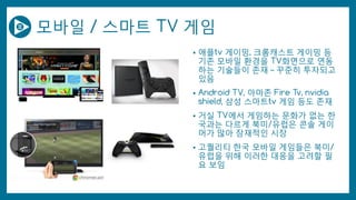 모바일 / 스마트 TV 게임
• 애플tv 게이밍, 크롬캐스트 게이밍 등
기존 모바일 환경을 TV화면으로 연동
하는 기술들이 존재 – 꾸준히 투자되고
있음
• Android TV, 아마존 Fire Tv, nvidia
shield, 삼성 스마트tv 게임 등도 존재
• 거실 TV에서 게임하는 문화가 없는 한
국과는 다르게 북미/유럽은 콘솔 게이
머가 많아 잠재적인 시장
• 고퀄리티 한국 모바일 게임들은 북미/
유럽을 위해 이러한 대응을 고려할 필
요 보임
 