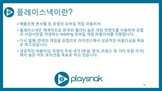 플레이스낵이란?
• 베를린에 본사를 둔 유럽의 모바일 게임 퍼블리셔
• 플레이스낵은 체계적으로 한국의 퀄리티 높은 게임 컨텐츠를 이용하여 유럽
과 서양시장을 겨냉하는 leading 모바일 게임 퍼블리셔를 지향합니다.
• 다시 말해: 한국의 게임을 유럽으로 라이센스해서 성공적인 퍼블리싱을 목표
로 하고있습니다.
• 성공적인 퍼블리싱: 유럽의 주요 국가 (독일, 영국, 프랑스 및 기타 유럽 국가)
에서 높은 차트 포지션을 목표로 하고 있습니다.
28
 
