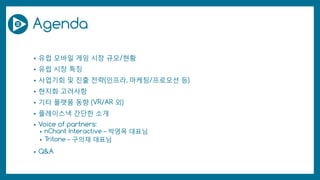 Agenda
• 유럽 모바일 게임 시장 규모/현황
• 유럽 시장 특징
• 사업기회 및 진출 전략(인프라, 마케팅/프로모션 등)
• 현지화 고려사항
• 기타 플랫폼 동향 (VR/AR 외)
• 플레이스낵 간단한 소개
• Voice of partners:
• nChant Interactive – 박영목 대표님
• Tritone – 구의재 대표님
• Q&A
 