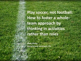 Play soccer, not football:
How to foster a whole-
team approach by
thinking in activities
rather than roles
Matt Philip
Asynchrony Solutions, Inc.
 