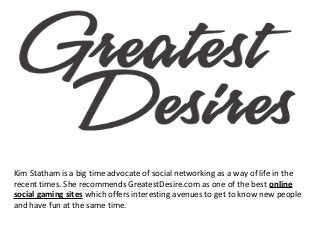 Kim Statham is a big time advocate of social networking as a way of life in the
recent times. She recommends GreatestDesire.com as one of the best online
social gaming sites which offers interesting avenues to get to know new people
and have fun at the same time.

 
