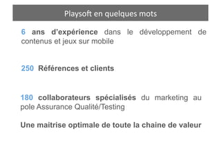 Playso1	
  een	
  quelques	
  hiﬀres	
  
            Playso1	
   n	
  quelques	
  c mots	
  

6 ans d’expérience dans le développement de
contenus et jeux sur mobile


250 Références et clients


180 collaborateurs spécialisés du marketing au
pole Assurance Qualité/Testing

Une maitrise optimale de toute la chaine de valeur
 