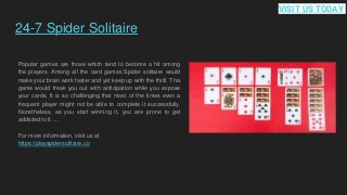 24-7 Spider Solitaire
Popular games are those which tend to become a hit among
the players. Among all the card games Spider solitaire would
make your brain work faster and yet keep up with the thrill. This
game would freak you out with anticipation while you expose
your cards. It is so challenging that most of the times even a
frequent player might not be able to complete it successfully.
Nonetheless, as you start winning it, you are prone to get
addicted to it. ...
For more information, visit us at
https://playspidersolitaire.co
VISIT US TODAY
 