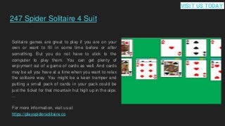 247 Spider Solitaire 4 Suit
Solitaire games are great to play if you are on your
own or want to fill in some time before or after
something. But you do not have to stick to the
computer to play them. You can get plenty of
enjoyment out of a game of cards as well. And cards
may be all you have at a time when you want to relax
the solitaire way. You might be a keen tramper and
putting a small pack of cards in your pack could be
just the ticket for that mountain hut high up in the alps.
...
For more information, visit us at
https://playspidersolitaire.co
VISIT US TODAY
 