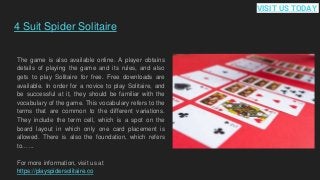 4 Suit Spider Solitaire
The game is also available online. A player obtains
details of playing the game and its rules, and also
gets to play Solitaire for free. Free downloads are
available. In order for a novice to play Solitaire, and
be successful at it, they should be familiar with the
vocabulary of the game. This vocabulary refers to the
terms that are common to the different variations.
They include the term cell, which is a spot on the
board layout in which only one card placement is
allowed. There is also the foundation, which refers
to... ...
For more information, visit us at
https://playspidersolitaire.co
VISIT US TODAY
 