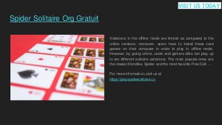 Spider Solitaire Org Gratuit
Variations in the offline mode are limited as compared to the
online versions; moreover, users have to install these card
games on their computer in order to play in offline mode.
However, by going online, users and gamers alike can play up
to ten different solitaire variations. The most popular ones are
the classic Klondike, Spider and the most favorite Free Cell. ...
For more information, visit us at
https://playspidersolitaire.co
VISIT US TODAY
 