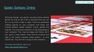 Spider Solitaire Online
Seriously though, any person can play online solitaire
games as long as you have a computer.And you can
do it at any time of day or night. There are preloaded
solitaire games on your computer and these can
include solitaire, spider solitaire, hearts, pinball and
freecell. You may have variations to this depending on
your computer. You may be happy with these, but if
you want to look further, hook into the internet and
type in the words "solitaire online games " in your
search bar. You will find a range of sites available.... ...
For more information, visit us at
https://playspidersolitaire.co
VISIT US TODAY
 