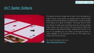 24/7 Spider Solitaire
This game involves a simple set of rules. If you are playing an
online version of this game, you simply have to click the play
button and this will generate a shuffled deck of cards arranged
in the layout of a game of Solitaire. The player aims to build
four stacks of cards, each containing one suit in the ascending
order, that is, from ace to king. The home stack is where the
user needs to start piling his stacks, starting from the ace. If an
ace is not available you can simply go through the deck of
cards available to you and pick an ace out. The lesser your
moves, the more you score. ...
For more information, visit us at
https://playspidersolitaire.co
VISIT US TODAY
 