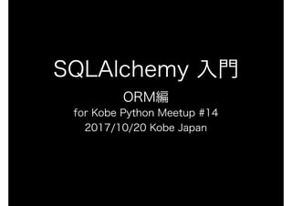 SQLAlchemy 入門
ORM編
for Kobe Python Meetup #14
2017/10/20 Kobe Japan
 