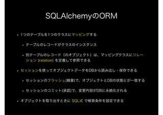 SQLAlchemyのORM
• 1つのテーブルを1つのクラスにマッピングする
• テーブルのレコードがクラスのインスタンス
• 別テーブルのレコード（のオブジェクト）は、マッピングクラスにリレー
ション (relation) を定義して参照できる
• セッションを使ってオブジェクトデータをDBから読み出し・保存できる
• セッションのフラッシュ(精算)で、オブジェクトとDBの状態とが一致する
• セッションのコミット(承認)で、変更内容がDBに永続化される
• オブジェクトを取り出すときに SQL式 で検索条件を設定できる
 