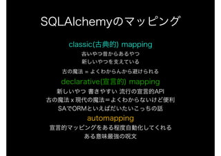 classic(古典的) mapping 
古いやつ昔からあるやつ 
新しいやつを支えている 
古の魔法 = よくわからんから避けられる 
declarative(宣言的) mapping 
新しいやつ 書きやすい 流行の宣言的API 
古の魔法ｘ現代の魔法＝よくわからないけど便利 
SAでORMといえばだいたいこっちの話 
automapping 
宣言的マッピングをある程度自動化してくれる 
ある意味最強の呪文
SQLAlchemyのマッピング
 