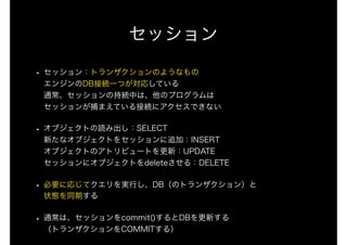 セッション
• セッション：トランザクションのようなもの 
エンジンのDB接続一つが対応している 
通常、セッションの持続中は、他のプログラムは 
セッションが捕まえている接続にアクセスできない
• オブジェクトの読み出し：SELECT 
新たなオブジェクトをセッションに追加：INSERT 
オブジェクトのアトリビュートを更新：UPDATE 
セッションにオブジェクトをdeleteさせる：DELETE
• 必要に応じてクエリを実行し、DB（のトランザクション）と 
状態を同期する
• 通常は、セッションをcommit()するとDBを更新する 
（トランザクションをCOMMITする）
 