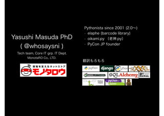 Yasushi Masuda PhD
( @whosaysni )
Tech team, Core IT grp. IT Dept.
MonotaRO Co., LTD.
Pythonista since 2001 (2.0～)
• elaphe (barcode library)
• oikami.py （老神.py）
• PyCon JP founder
翻訳もろもろ
 