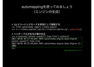 #	SQLエコーバックモードを有効にして接続する

>>>	from	sqlalchemy	import	create_engine

>>>	e	=	create_engine('sqlite:///sqlite-sakila.sq',	echo=True)

#	filmテーブルがあるか確かめる

>>>	e.execute('select	count(*)	from	film').scalar()

2017-10-01	07:27:45,014	INFO	sqlalchemy.engine.base.Engine	
select	count(*)	from	film

2017-10-01	07:27:45,014	INFO	sqlalchemy.engine.base.Engine	()

1002

>>>

automappingを使ってみましょう 
（エンジンの生成）
↑SQLAlchemyのエコーバック
 