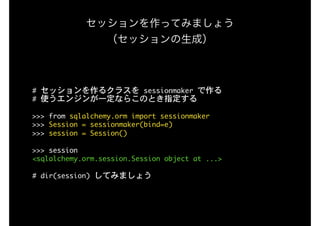セッションを作ってみましょう 
（セッションの生成）
#	セッションを作るクラスを	sessionmaker	で作る

#	使うエンジンが一定ならこのとき指定する

>>>	from	sqlalchemy.orm	import	sessionmaker

>>>	Session	=	sessionmaker(bind=e)

>>>	session	=	Session()

>>>	session

<sqlalchemy.orm.session.Session	object	at	...>

#	dir(session)	してみましょう
 