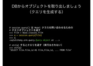 DBからオブジェクトを取り出しましょう 
（クエリを生成する）
#	session.query()	は	Model	クラスを問い合わせるための

#	クエリオブジェクトを返す

>>>	Film	=	Base.classes.film

>>>	q	=	session.query(Film)

>>>	q

<sqlalchemy.orm.query.Query	object	at	...>

#	str(q)	するとクエリを返す（実行はされない）

>>>	str(q)

'SELECT	film.film_id	AS	film_film_id,	...	FROM	film'
 