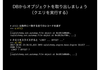 DBからオブジェクトを取り出しましょう 
（クエリを実行する）
#	all()	は条件に一致する全てのレコードを返す

>>>	q.all()

...

[<sqlalchemy.ext.automap.film	object	at	0x1013d00d0>,	
<sqlalchemy.ext.automap.film	object	at	0x1013bcf90>,	...]

#	クエリをスライスすると	"LIMIT	...	OFFSET	..."

>>>	q[:10]

2017-10-01	23:36:51,815	INFO	sqlalchemy.engine.base.Engine	SELECT	...

FROM	film

	LIMIT	?	OFFSET	?

...

[<sqlalchemy.ext.automap.film	object	at	0x1013d00d0>,	...]

 