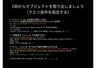 DBからオブジェクトを取り出しましょう 
（クエリ条件を指定する）
#	filter()	に	SQL	式を渡せば絞りこめる

#	filter()	は条件の付加されたクエリオブジェクトを返す

>>>	q2	=	q.filter(Film.language_id==1)

>>>	q2

<sqlalchemy.orm.query.Query	object	at	0x1013d9690>

>>>	str(q2)

'SELECT	film.film_id	...	FROM	film	WHERE	film.language_id	=	?'

#	一致条件は	filter_by	でも指定できる

>>>	q.filter_by(language_id=2).all()

2017-10-01	23:52:27,650	INFO	sqlalchemy.engine.base.Engine	SELECT	...

FROM	film

WHERE	film.language_id	=	?

#	filter,	filter_by	をつなげて条件を積み上げられる

>>>	q.filter(Film.rating=='G').filter(Film.title.like('%MOON%')).all()

2017-10-02	00:05:34,056	INFO	sqlalchemy.engine.base.Engine	SELECT	...

FROM	film

WHERE	film.rating	=	?	AND	film.title	LIKE	?

....

[<sqlalchemy.ext.automap.film	object	at	...>,	...]

 