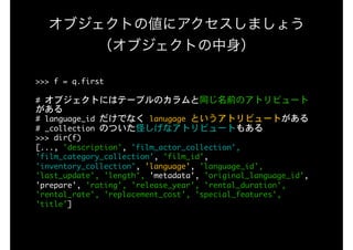 オブジェクトの値にアクセスしましょう 
（オブジェクトの中身）
>>>	f	=	q.first

#	オブジェクトにはテーブルのカラムと同じ名前のアトリビュート
がある

#	language_id	だけでなく	lanugage	というアトリビュートがある

#	_collection	のついた怪しげなアトリビュートもある

>>>	dir(f)

[...,	'description',	'film_actor_collection',	
'film_category_collection',	'film_id',	
'inventory_collection',	'language',	'language_id',	
'last_update',	'length',	'metadata',	'original_language_id',	
'prepare',	'rating',	'release_year',	'rental_duration',	
'rental_rate',	'replacement_cost',	'special_features',	
'title']

 