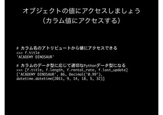 オブジェクトの値にアクセスしましょう
（カラム値にアクセスする）
#	カラム名のアトリビュートから値にアクセスできる

>>>	f.title

'ACADEMY	DINOSAUR'

#	カラムのデータ型に応じて適切なPythonデータ型になる

>>>	[f.title,	f.length,	f.rental_rate,	f.last_update]

['ACADEMY	DINOSAUR',	86,	Decimal('0.99'),	
datetime.datetime(2011,	9,	14,	18,	5,	32)]

 