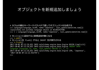 オブジェクトを新規追加しましょう
#	カラムの値をキーワードパラメタで渡してオブジェクトを生成する

>>>	Language(language_id=99,	name='Japanese',	last_update=datetime.now())

<sqlalchemy.ext.automap.language	object	at	0x103243f60>

>>>	l	=	Language(language_id=99,	name='Japanese',	last_update=datetime.now())

#	セッションに追加すると新規追加対象になる

>>>	s.add(l)

#	セッションを	flush()	すると	INSERT	文が実行される

>>>	s.flush()

2017-10-02	07:12:26,651	INFO	sqlalchemy.engine.base.Engine	BEGIN	(implicit)

2017-10-02	07:12:26,652	INFO	sqlalchemy.engine.base.Engine	INSERT	INTO	
language	(language_id,	name,	last_update)	VALUES	(?,	?,	?)

2017-10-02	07:12:26,652	INFO	sqlalchemy.engine.base.Engine	(99,	'Japanese',	
'2017-10-02	07:12:12.932744')

>>>

 