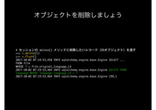 オブジェクトを削除しましょう
#	セッションの	delete()	メソッドに削除したいレコード（のオブジェクト）を渡す

>>>	s.delete(l)

>>>	s.flush()

2017-10-02	07:19:53,458	INFO	sqlalchemy.engine.base.Engine	SELECT	...

FROM	film

WHERE	?	=	film.original_language_id

2017-10-02	07:19:53,464	INFO	sqlalchemy.engine.base.Engine	DELETE	FROM	
language	WHERE	language.language_id	=	?

2017-10-02	07:19:53,464	INFO	sqlalchemy.engine.base.Engine	(99,)

 