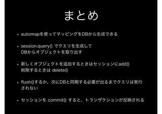 まとめ
• automapを使ってマッピングをDBから生成できる
• session.query() でクエリを生成して 
DBからオブジェクトを取り出す
• 新しくオブジェクトを追加するときはセッションにadd() 
削除するときは delete()
• ﬂush()するか、次にDBと同期する必要が出るまでクエリは実行
されない
• セッションを commit() すると、トランザクションが反映される
 