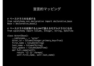 #	ベースクラスを生成する

from	sqlalchemy.ext.declarative	import	declarative_base

Base	=	declarative_base()

#	ベースクラスを拡張するとORMで扱えるモデルクラスになる

from	sqlalchemy	import	Column,	Integer,	String,	DateTime

 
class	Actor(Base):

				__tablename__	=	'actor'

				actor_id	=	Column(Integer,primary_key=True)

				first_name	=	Column(String)

				last_name	=	Column(String)

				last_update	=	Column(DateTime)

				def	full_name(self):

								return	'{}	{}'.format(

								self.first_name,	self.last_name)

宣言的マッピング
 